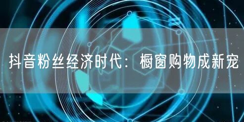 抖音粉丝经济时代：橱窗购物成新宠