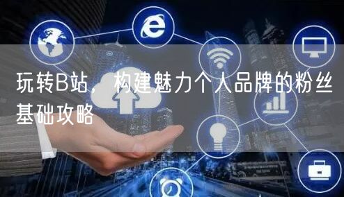 玩转B站，构建魅力个人品牌的粉丝基础攻略