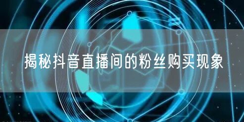 揭秘抖音直播间的粉丝购买现象