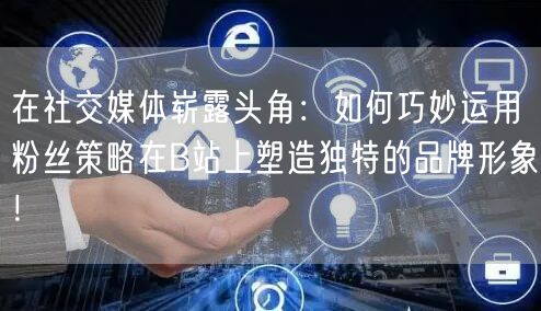 在社交媒体崭露头角：如何巧妙运用粉丝策略在B站上塑造独特的品牌形象！