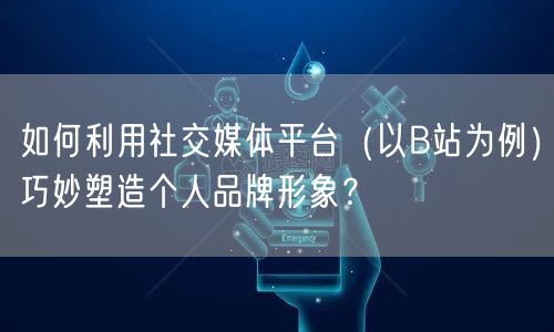 如何利用社交媒体平台（以B站为例）巧妙塑造个人品牌形象？