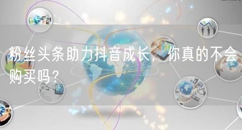 粉丝头条助力抖音成长，你真的不会购买吗？