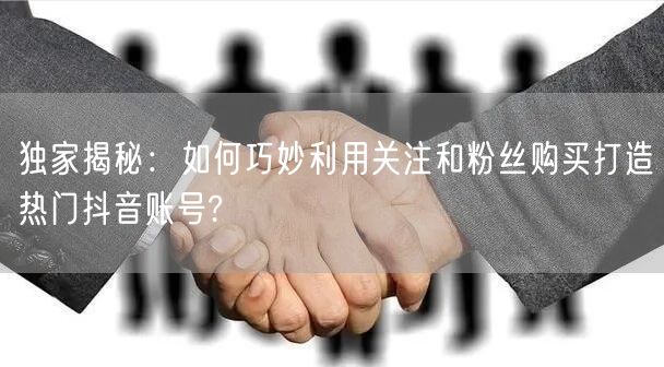 独家揭秘：如何巧妙利用关注和粉丝购买打造热门抖音账号?
