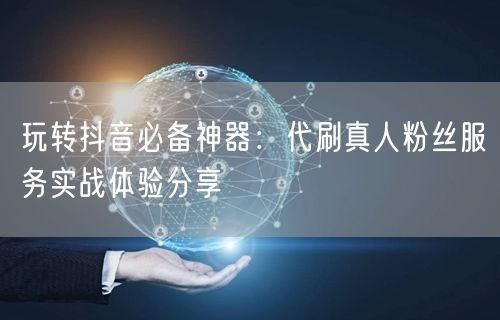 玩转抖音必备神器：代刷真人粉丝服务实战体验分享
