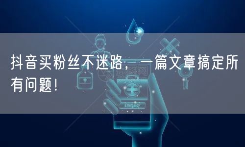 抖音买粉丝不迷路，一篇文章搞定所有问题！